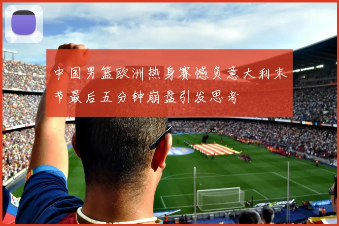 中国男篮欧洲热身赛憾负意大利末节最后五分钟崩盘引发思考