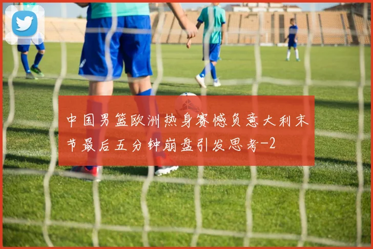 中国男篮欧洲热身赛憾负意大利末节最后五分钟崩盘引发思考